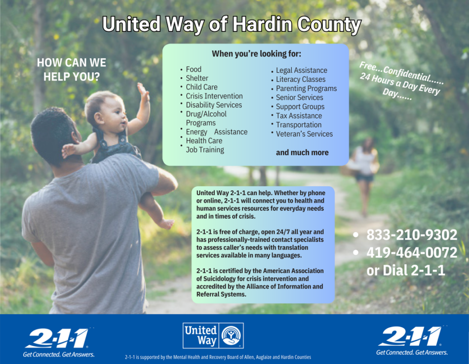 When you're looking for: food, shelter, child care, crisis intervention, disability services, drug/alcohol programs, energy assistance, health care, job training, legal assistance, literacy classes, parenting programs, senior services, support groups, tax assistance, transportation, veteran's services, and much more. United Way 2-1-1 can help. Whether by phone or online, 2-1-1 will connect you to health and human services resources for everyday needs and in times of crisis. 2-1-1 is free of charge, open 24/7 all year, and has professionally-trained contact specialists to assess caller's needs with translation services available in many languages. 2-1-1 is certified by the American Association of Suicidology for crisis intervention and accredited by the Alliance of Information and Referral Systems. 833-210-9302, 419-464-0072, or Dial 2-1-1.